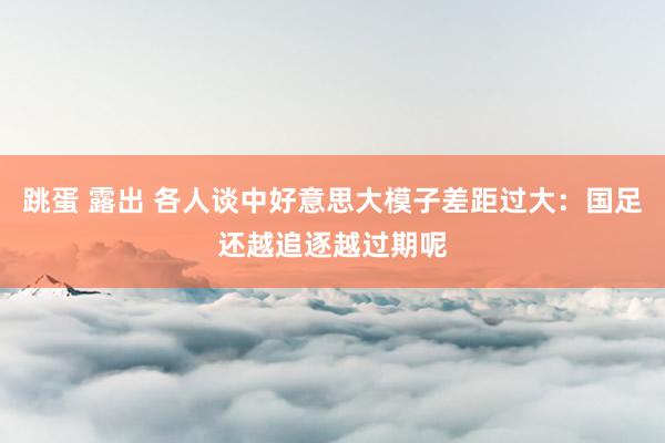 跳蛋 露出 各人谈中好意思大模子差距过大：国足还越追逐越过期呢