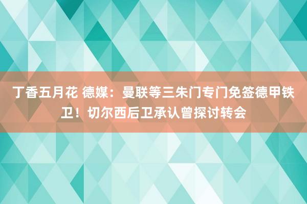 丁香五月花 德媒：曼联等三朱门专门免签德甲铁卫！切尔西后卫承认曾探讨转会