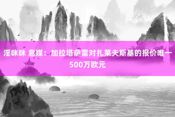 淫咪咪 意媒:加拉塔萨雷对扎莱夫斯基的报价唯一500万欧元