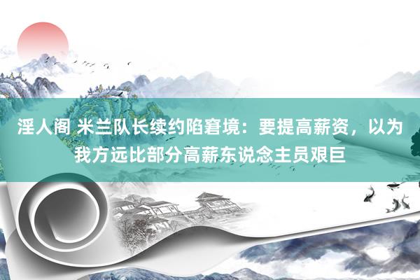 淫人阁 米兰队长续约陷窘境：要提高薪资，以为我方远比部分高薪东说念主员艰巨