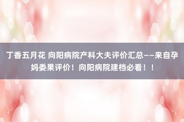 丁香五月花 向阳病院产科大夫评价汇总——来自孕妈委果评价！向阳病院建档必看！！