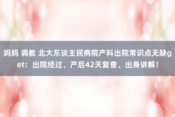 妈妈 调教 北大东谈主民病院产科出院常识点无缺get：出院经过、产后42天复查、出身讲解！