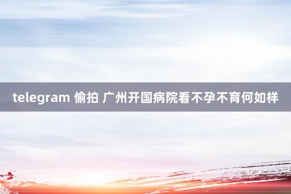 telegram 偷拍 广州开国病院看不孕不育何如样