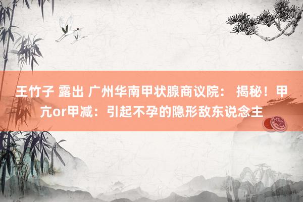 王竹子 露出 广州华南甲状腺商议院： 揭秘！甲亢or甲减：引起不孕的隐形敌东说念主