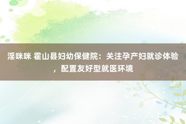 淫咪咪 霍山县妇幼保健院：关注孕产妇就诊体验，配置友好型就医环境