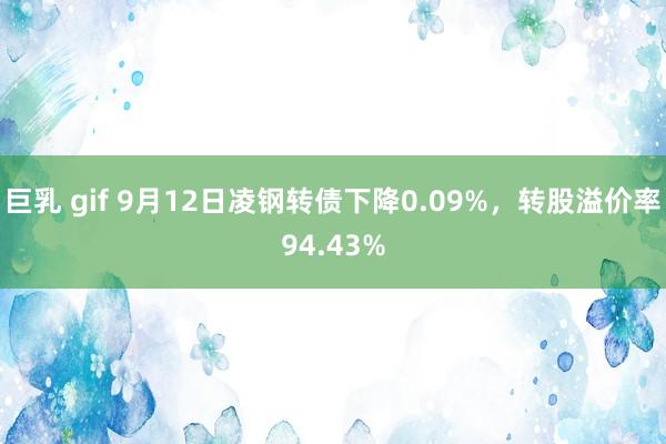 巨乳 gif 9月12日凌钢转债下降0.09%，转股溢价率94.43%