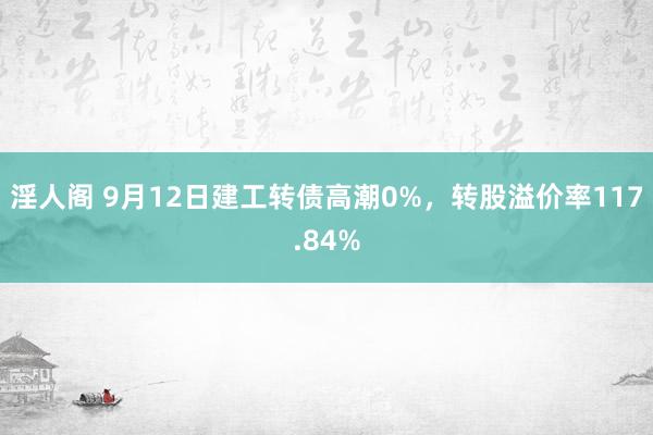 淫人阁 9月12日建工转债高潮0%，转股溢价率117.84%