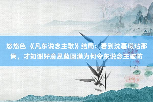 悠悠色 《凡东说念主歌》结局：看到沈磊瑕玷那隽，才知谢好意思蓝圆满为何令东说念主破防