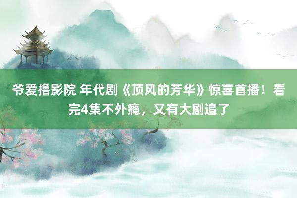 爷爱撸影院 年代剧《顶风的芳华》惊喜首播！看完4集不外瘾，又有大剧追了