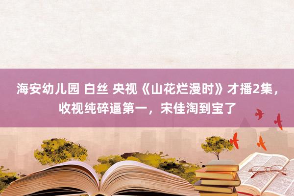 海安幼儿园 白丝 央视《山花烂漫时》才播2集，收视纯碎逼第一，宋佳淘到宝了