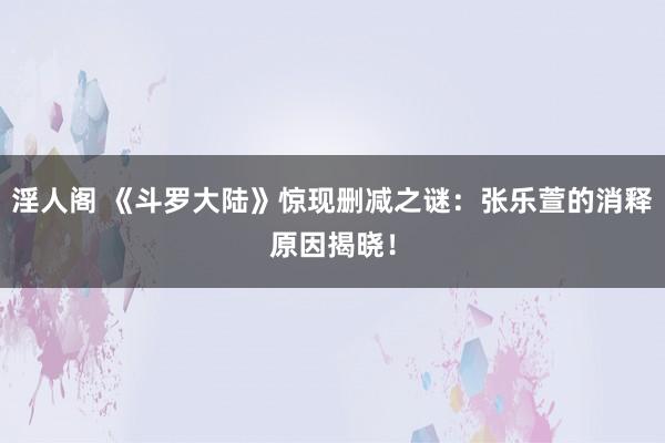 淫人阁 《斗罗大陆》惊现删减之谜：张乐萱的消释原因揭晓！