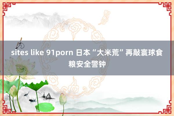 sites like 91porn 日本“大米荒”再敲寰球食粮安全警钟