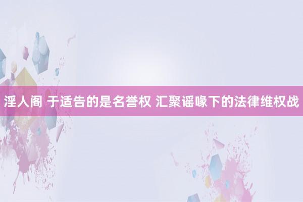淫人阁 于适告的是名誉权 汇聚谣喙下的法律维权战