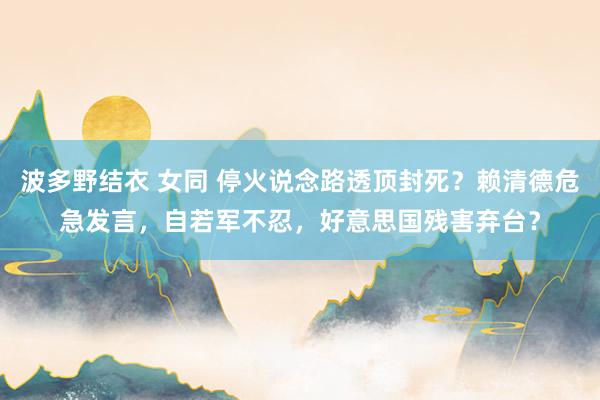 波多野结衣 女同 停火说念路透顶封死？赖清德危急发言，自若军不忍，好意思国残害弃台？