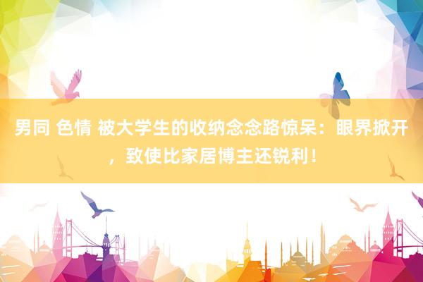 男同 色情 被大学生的收纳念念路惊呆：眼界掀开，致使比家居博主还锐利！