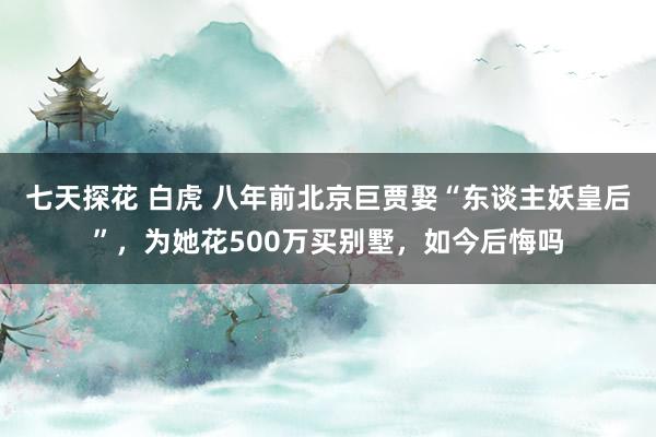 七天探花 白虎 八年前北京巨贾娶“东谈主妖皇后”，为她花500万买别墅，如今后悔吗