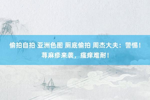 偷拍自拍 亚洲色图 厕底偷拍 周杰大夫：警惕！荨麻疹来袭，瘙痒难耐！