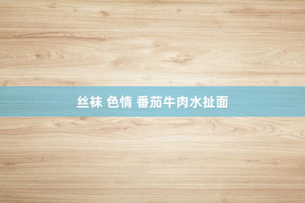 丝袜 色情 番茄牛肉水扯面