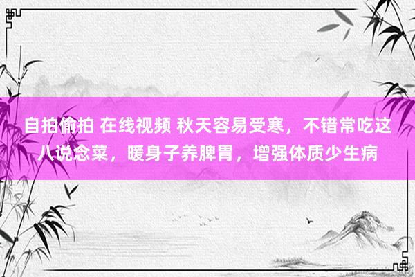自拍偷拍 在线视频 秋天容易受寒，不错常吃这八说念菜，暖身子养脾胃，增强体质少生病