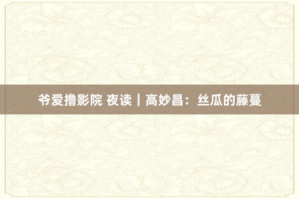 爷爱撸影院 夜读｜高妙昌：丝瓜的藤蔓