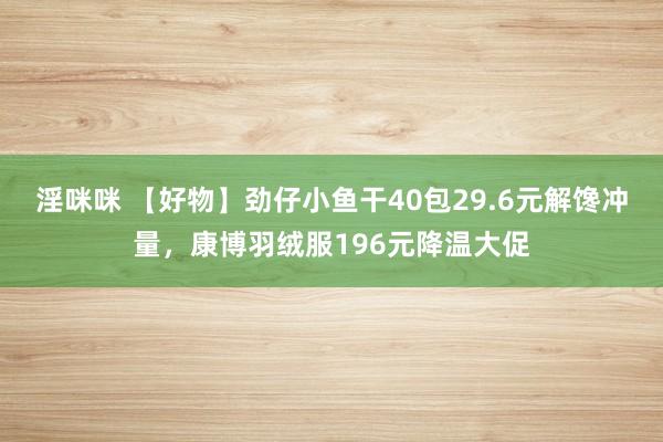 淫咪咪 【好物】劲仔小鱼干40包29.6元解馋冲量，康博羽绒服196元降温大促