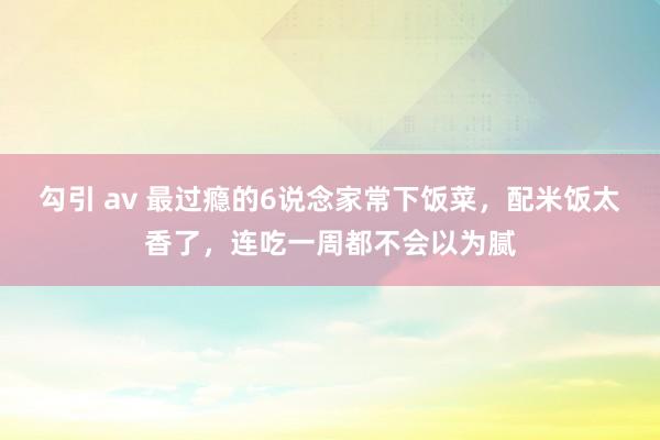 勾引 av 最过瘾的6说念家常下饭菜，配米饭太香了，连吃一周都不会以为腻