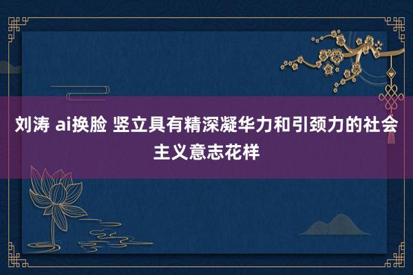 刘涛 ai换脸 竖立具有精深凝华力和引颈力的社会主义意志花样