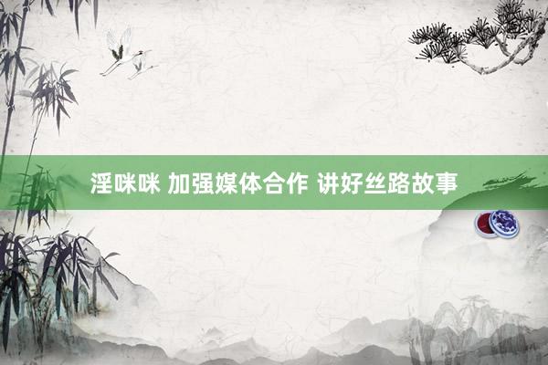 淫咪咪 加强媒体合作 讲好丝路故事