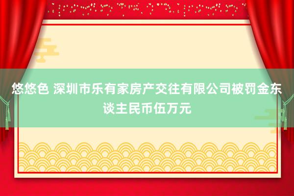 悠悠色 深圳市乐有家房产交往有限公司被罚金东谈主民币伍万元