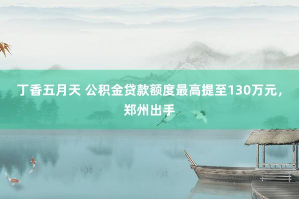 丁香五月天 公积金贷款额度最高提至130万元，郑州出手