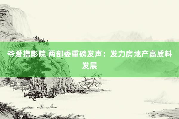 爷爱撸影院 两部委重磅发声：发力房地产高质料发展