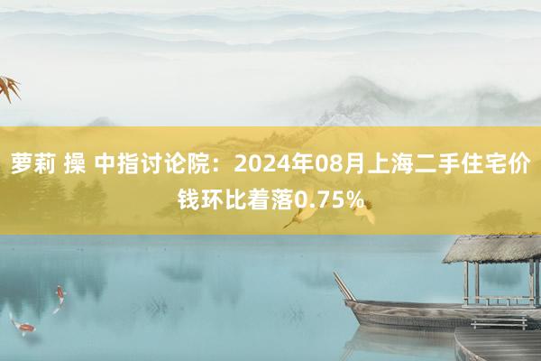 萝莉 操 中指讨论院：2024年08月上海二手住宅价钱环比着落0.75%