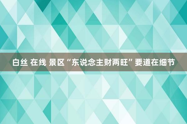 白丝 在线 景区“东说念主财两旺”要道在细节