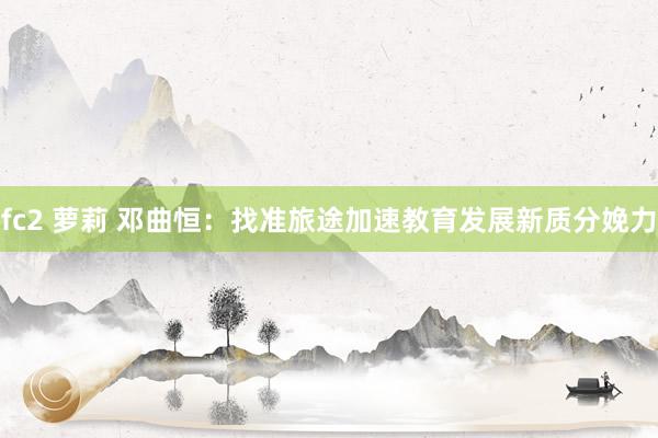 fc2 萝莉 邓曲恒：找准旅途加速教育发展新质分娩力