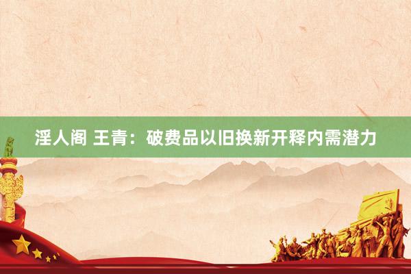 淫人阁 王青：破费品以旧换新开释内需潜力