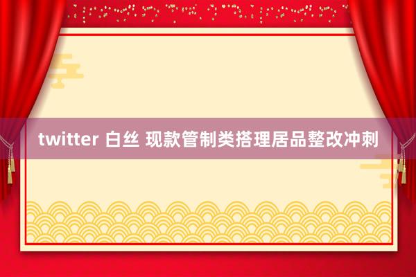 twitter 白丝 现款管制类搭理居品整改冲刺
