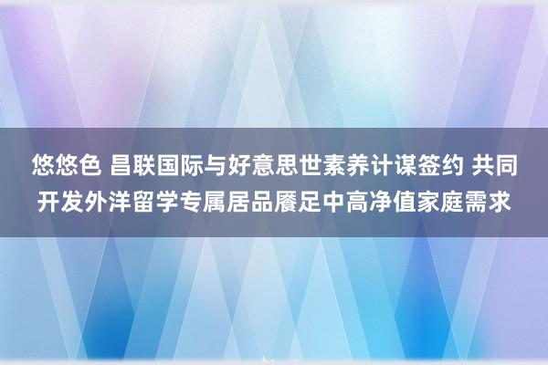 悠悠色 昌联国际与好意思世素养计谋签约 共同开发外洋留学专属居品餍足中高净值家庭需求