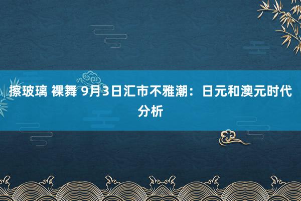 擦玻璃 裸舞 9月3日汇市不雅潮：日元和澳元时代分析