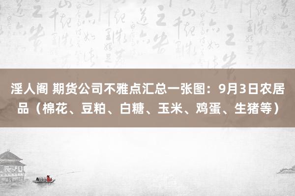 淫人阁 期货公司不雅点汇总一张图：9月3日农居品（棉花、豆粕、白糖、玉米、鸡蛋、生猪等）