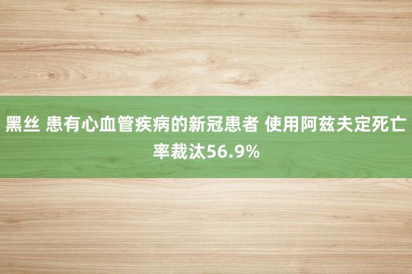 黑丝 患有心血管疾病的新冠患者 使用阿兹夫定死亡率裁汰56.9%