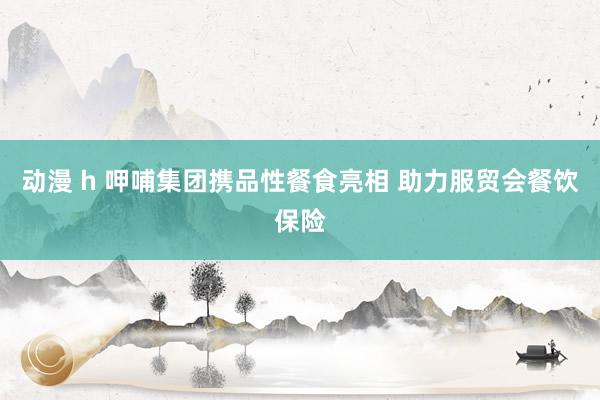 动漫 h 呷哺集团携品性餐食亮相 助力服贸会餐饮保险
