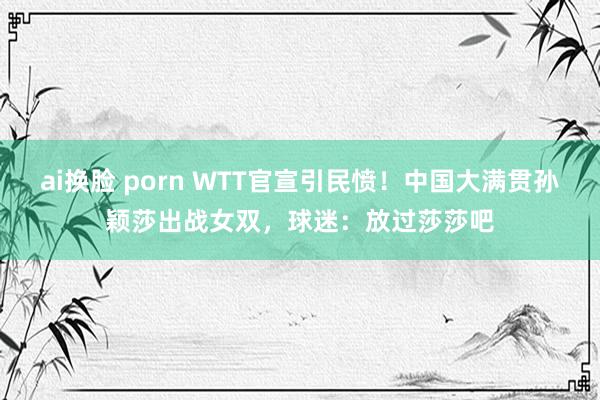 ai换脸 porn WTT官宣引民愤！中国大满贯孙颖莎出战女双，球迷：放过莎莎吧