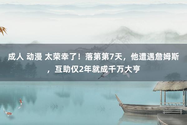 成人 动漫 太荣幸了！落第第7天，他遭遇詹姆斯，互助仅2年就成千万大亨