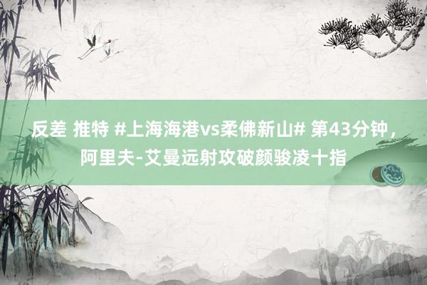 反差 推特 #上海海港vs柔佛新山# 第43分钟，阿里夫-艾曼远射攻破颜骏凌十指