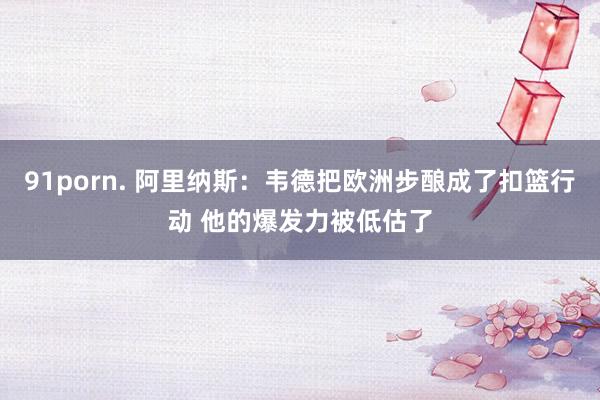 91porn. 阿里纳斯：韦德把欧洲步酿成了扣篮行动 他的爆发力被低估了