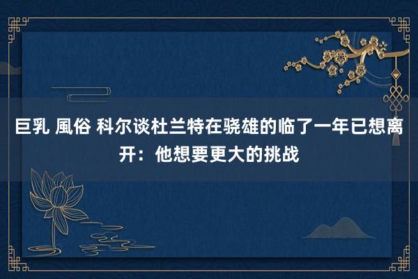 巨乳 風俗 科尔谈杜兰特在骁雄的临了一年已想离开：他想要更大的挑战