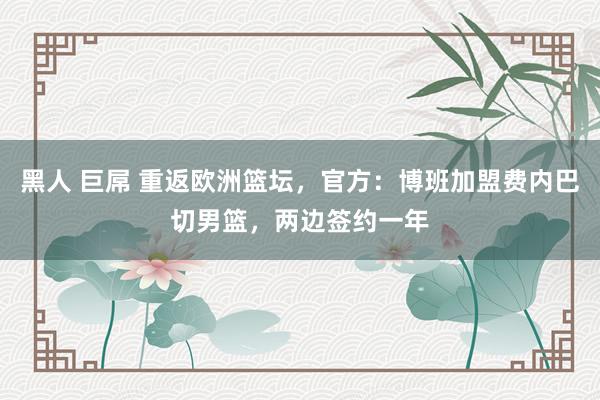 黑人 巨屌 重返欧洲篮坛，官方：博班加盟费内巴切男篮，两边签约一年
