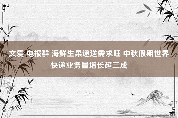 文爱 电报群 海鲜生果递送需求旺 中秋假期世界快递业务量增长超三成