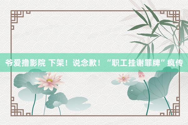 爷爱撸影院 下架！说念歉！“职工挂谢罪牌”疯传