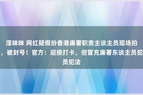 淫咪咪 网红疑假扮香港廉署职责主谈主员现场拍照，被封号！官方：迎接打卡，但冒充廉署东谈主员犯法